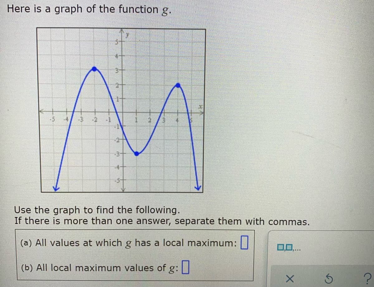 Here is a graph of the function g.
5-
4+
3+
-5
-3
-2
-1
-1
-3-
-4+
-5+
Use the graph to find the following.
If there is more than one answer, separate them with commas.
(a) All values at which g has a local maximum:||
0,0,..
(b) All local maximum values of g:
