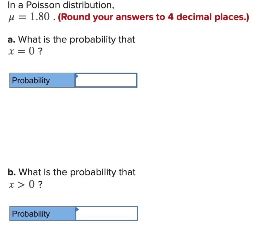 In a Poisson distribution,
u = 1.80 . (Round your answers to 4 decimal places.)
a. What is the probability that
x = 0 ?
X =
Probability
b. What is the probability that
x > 0 ?
Probability
