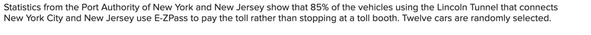 Statistics from the Port Authority of New York and New Jersey show that 85% of the vehicles using the Lincoln Tunnel that connects
New York City and New Jersey use E-ZPass to pay the toll rather than stopping at a toll booth. Twelve cars are randomly selected.
