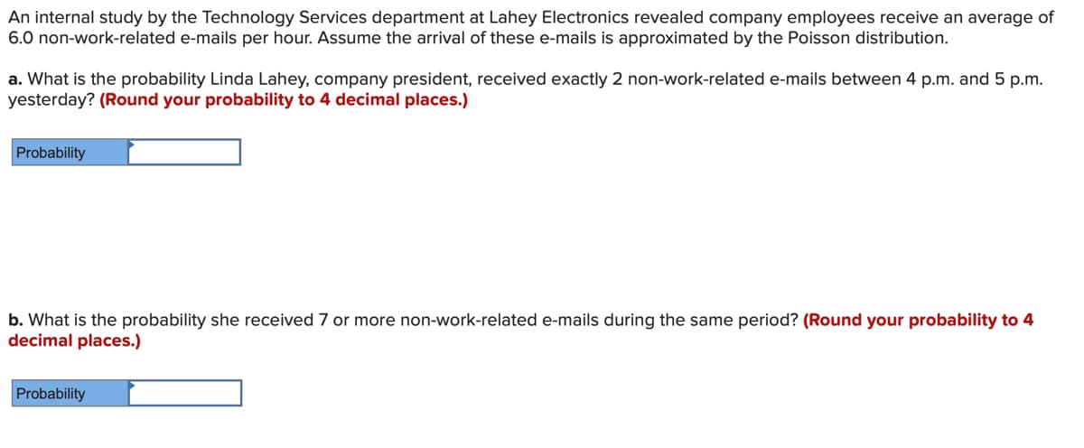 An internal study by the Technology Services department at Lahey Electronics revealed company employees receive an average of
6.0 non-work-related e-mails per hour. Assume the arrival of these e-mails is approximated by the Poisson distribution.
a. What is the probability Linda Lahey, company president, received exactly 2 non-work-related e-mails between 4 p.m. and 5 p.m.
yesterday? (Round your probability to 4 decimal places.)
Probability
b. What is the probability she received 7 or more non-work-related e-mails during the same period? (Round your probability to 4
decimal places.)
Probability
