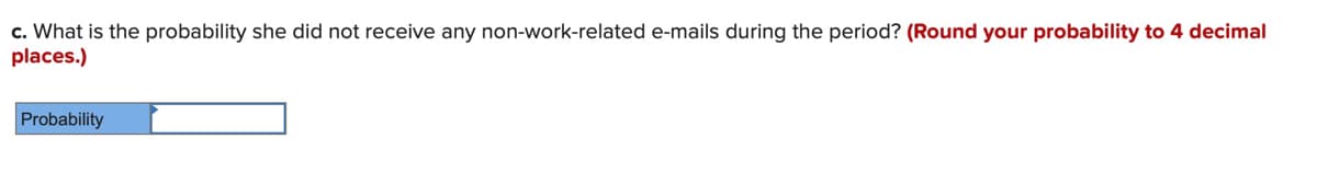 c. What is the probability she did not receive any non-work-related e-mails during the period? (Round your probability to 4 decimal
places.)
Probability
