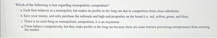 Which of the following is true regarding monopolistic competition?
Ⓒa. Each firm behaves as a monopolist, but makes no profits in the long run due to competition from close substitutes
b. Save your money, and only purchase the railroads and high-end properties on the board (i.e. red, yellow, green, and blue)
c. There is no such thing as monopolistic competition, it is an oxymoron
d. Firms behave competitively, but they make profits in the long run because there are some barriers preventing entrepreneurs from entering
the market