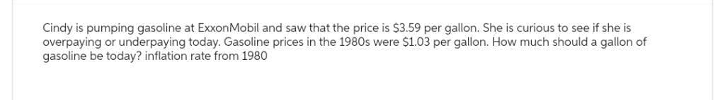 Cindy is pumping gasoline at ExxonMobil and saw that the price is $3.59 per gallon. She is curious to see if she is
overpaying or underpaying today. Gasoline prices in the 1980s were $1.03 per gallon. How much should a gallon of
gasoline be today? inflation rate from 1980