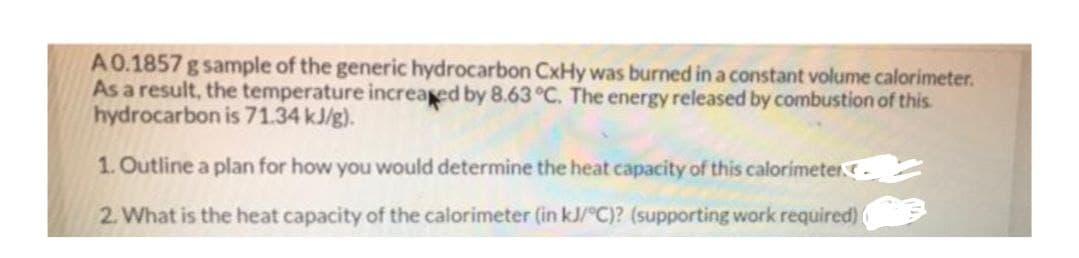 A0.1857 g sample of the generic hydrocarbon CxHy was burned in a constant volume calorimeter.
As a result, the temperature increased by 8.63 °C. The energy released by combustion of this.
hydrocarbon is 71.34 kJ/g).
1. Outline a plan for how you would determine the heat capacity of this calorimeter.
2. What is the heat capacity of the calorimeter (in kJ/°C)? (supporting work required)