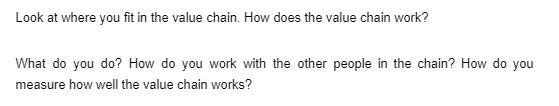 Look at where you fit in the value chain. How does the value chain work?
What do you do? How do you work with the other people in the chain? How do you
measure how well the value chain works?