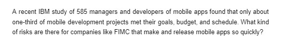 A recent IBM study of 585 managers and developers of mobile apps found that only about
one-third of mobile development projects met their goals, budget, and schedule. What kind
of risks are there for companies like FIMC that make and release mobile apps so quickly?