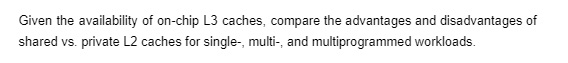 Given the availability of on-chip L3 caches, compare the advantages and disadvantages of
shared vs. private L2 caches for single-, multi-, and multiprogrammed workloads.