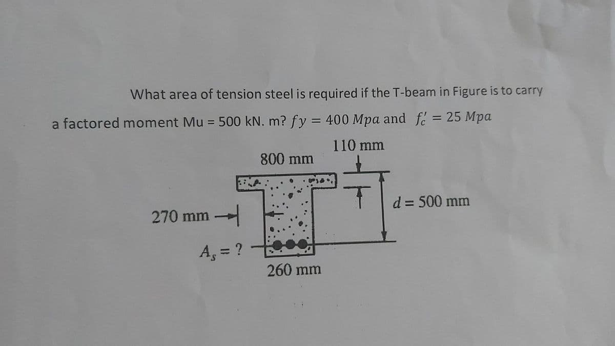 What area of tension steel is required if the T-beam in Figure is to carry
a factored moment Mu = 500 kN. m? fy = 400 Mpa and fc = 25 Mpa
110 mm
800 mm
d = 500 mm
270 mm
A, = ?
%3D
260 mm
