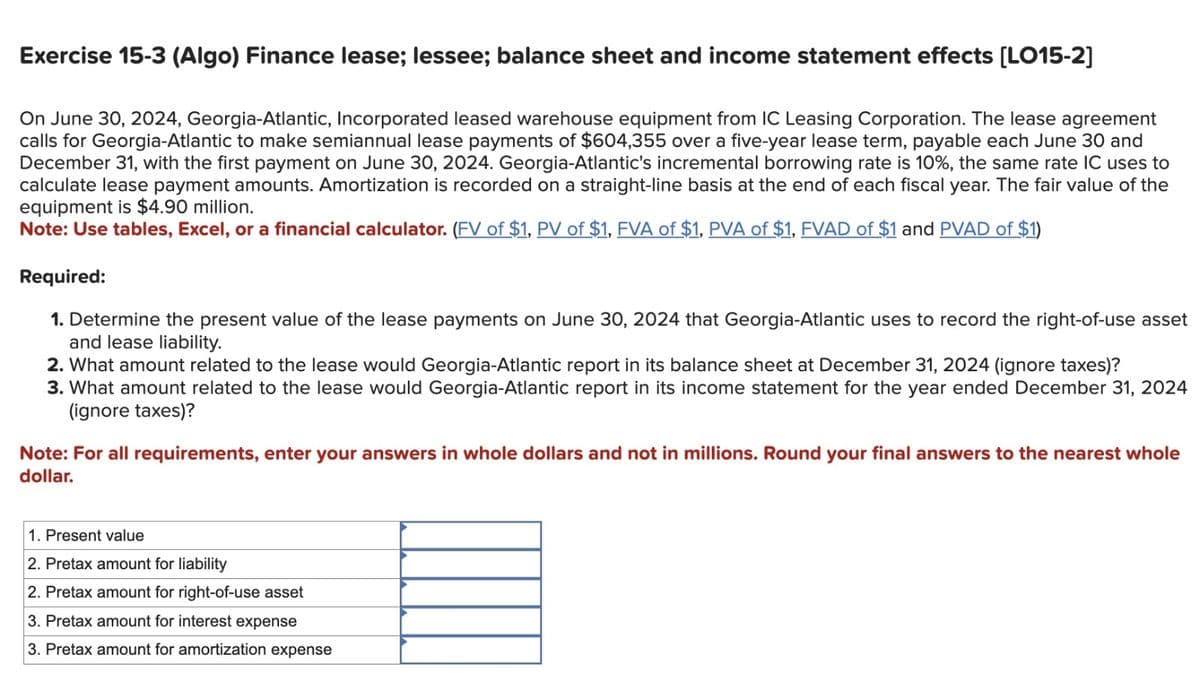 Exercise 15-3 (Algo) Finance lease; lessee; balance sheet and income statement effects [LO15-2]
On June 30, 2024, Georgia-Atlantic, Incorporated leased warehouse equipment from IC Leasing Corporation. The lease agreement
calls for Georgia-Atlantic to make semiannual lease payments of $604,355 over a five-year lease term, payable each June 30 and
December 31, with the first payment on June 30, 2024. Georgia-Atlantic's incremental borrowing rate is 10%, the same rate IC uses to
calculate lease payment amounts. Amortization is recorded on a straight-line basis at the end of each fiscal year. The fair value of the
equipment is $4.90 million.
Note: Use tables, Excel, or a financial calculator. (FV of $1, PV of $1, FVA of $1, PVA of $1, FVAD of $1 and PVAD of $1)
Required:
1. Determine the present value of the lease payments on June 30, 2024 that Georgia-Atlantic uses to record the right-of-use asset
and lease liability.
2. What amount related to the lease would Georgia-Atlantic report in its balance sheet at December 31, 2024 (ignore taxes)?
3. What amount related to the lease would Georgia-Atlantic report in its income statement for the year ended December 31, 2024
(ignore taxes)?
Note: For all requirements, enter your answers in whole dollars and not in millions. Round your final answers to the nearest whole
dollar.
1. Present value
2. Pretax amount for liability
2. Pretax amount for right-of-use asset
3. Pretax amount for interest expense
3. Pretax amount for amortization expense