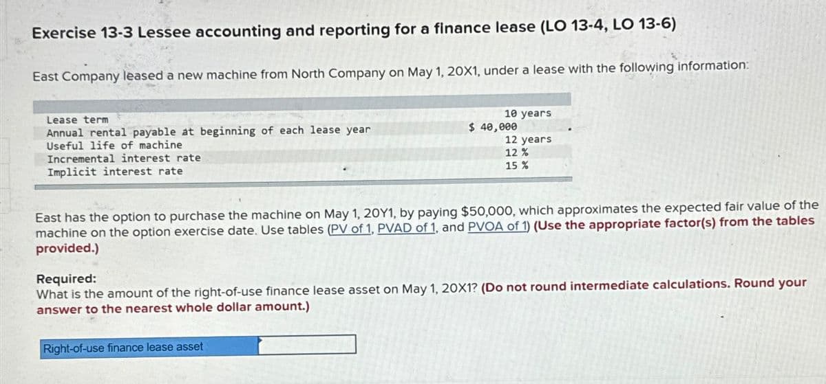 Exercise 13-3 Lessee accounting and reporting for a finance lease (LO 13-4, LO 13-6)
East Company leased a new machine from North Company on May 1, 20X1, under a lease with the following information:
Lease term
Annual rental payable at beginning of each lease year
Useful life of machine
Incremental interest rate
Implicit interest rate
10 years
$ 40,000
Right-of-use finance lease asset
12 years
12%
15 %
East has the option to purchase the machine on May 1, 20Y1, by paying $50,000, which approximates the expected fair value of the
machine on the option exercise date. Use tables (PV of 1, PVAD of 1, and PVOA of 1) (Use the appropriate factor(s) from the tables
provided.)
Required:
What is the amount of the right-of-use finance lease asset on May 1, 20X1? (Do not round intermediate calculations. Round your
answer to the nearest whole dollar amount.)