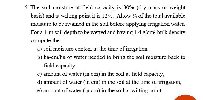 6. The soil moisture at field capacity is 30% (dry-mass or weight
basis) and at wilting point it is 12%. Allow 4 of the total available
moisture to be retained in the soil before applying irrigation water.
For a 1-m soil depth to be wetted and having 1.4 g/cm³ bulk density
compute the:
a) soil moisture content at the time of irrigation
b) ha-cm/ha of water needed to bring the soil moisture back to
field capacity.
c) amount of water (in cm) in the soil at field capacity,
d) amount of water (in cm) in the soil at the time of irrigation,
e) amount of water (in cm) in the soil at wilting point.
