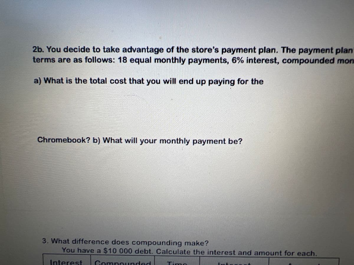 n
s
ucation
ker
1. You are trying to decide between 2 credit cards. Credit card A has no annual fee
and an annual interest rate of 22.99%. Credit card B has an annual fee of $135 and an
annual interest rate of 18.99%.
What is the annual cost on a $2300.00 purchase?
Card A
Card B
Which card would you choose? Explain.
M
2a. You decide to purchase a new touchscreen Chromebook. The price is listed at
$499.99 but the salesperson tells you that everything in the store is 25% off today. What
is the total price that you pay for the Chromebook (including 8% Tax)?
8
SA
DELL
$