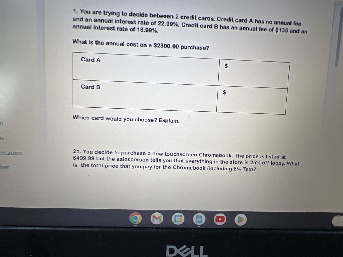 n
s
ucation
ker
1. You are trying to decide between 2 credit cards. Credit card A has no annual fee
and an annual interest rate of 22.99%. Credit card B has an annual fee of $135 and an
annual interest rate of 18.99%.
What is the annual cost on a $2300.00 purchase?
Card A
Card B
Which card would you choose? Explain.
M
2a. You decide to purchase a new touchscreen Chromebook. The price is listed at
$499.99 but the salesperson tells you that everything in the store is 25% off today. What
is the total price that you pay for the Chromebook (including 8% Tax)?
8
SA
DELL
$