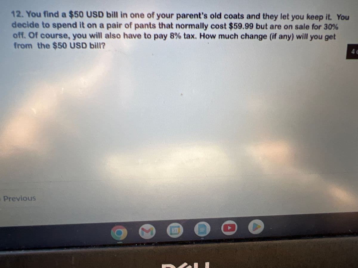 12. You find a $50 USD bill in one of your parent's old coats and they let you keep it. You
decide to spend it on a pair of pants that normally cost $59.99 but are on sale for 30%
off. Of course, you will also have to pay 8% tax. How much change (if any) will you get
from the $50 USD bill?
Previous
▸
40