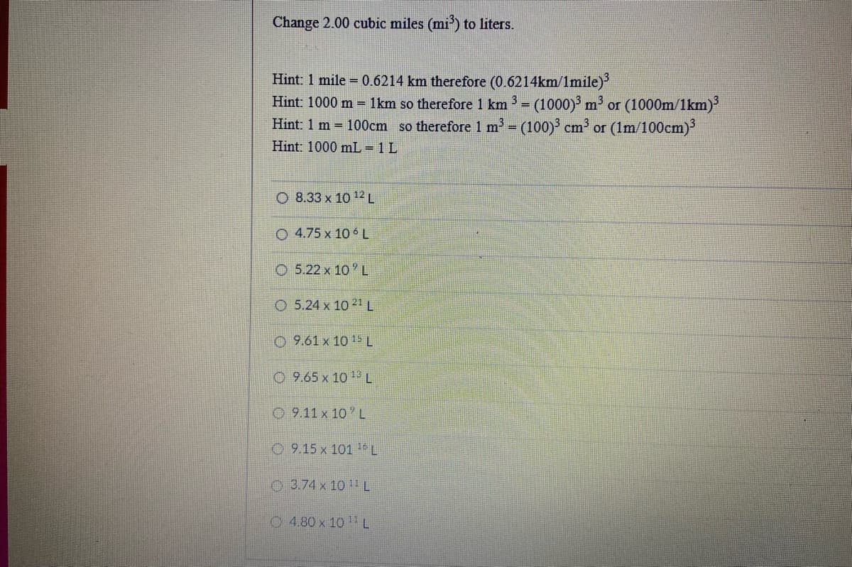 Change 2.00 cubic miles (mi') to liters.
Hint: 1 mile = 0.6214 km therefore (0.6214km/1mile)
Hint: 1000 m = 1km so therefore 1 km 3 (1000) m or (1000m/1km)
Hint: 1 m = 100cm so therefore 1 m (100) cm or (1m/100cm)
!!
Hint: 1000 mL = 1 L
O 8.33 x 10 12 L
O 4.75 x 10 6 L
O 5.22 x 10 L
O 5.24 x 10 21 L
O 9.61 x 10 15 L
O 9.65 x 10 1 L
O 9.11 x 10 L
0 9.15 x 101 t0
O 3.74 x 10 L
4.80 x 10 L
