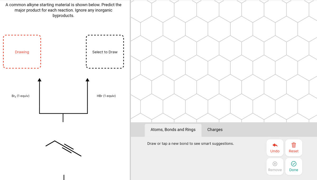 A common alkyne starting material is shown below. Predict the
major product for each reaction. Ignore any inorganic
byproducts.
Drawing
Select to Draw
Br2 (1 equiv)
HBr (1 equiv)
Atoms, Bonds and Rings
Charges
Draw or tap a new bond to see smart suggestions.
Undo
Reset
Remove
Done
