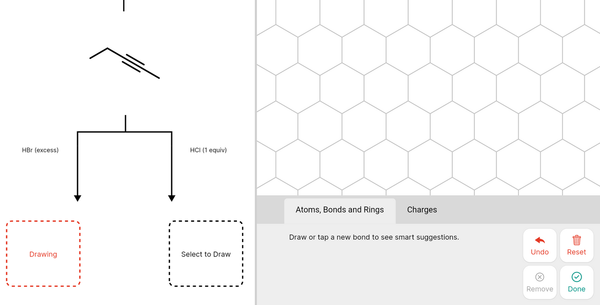 HBr (excess)
HСI (1 еquiv)
Atoms, Bonds and Rings
Charges
Draw or tap a new bond to see smart suggestions.
Undo
Reset
Drawing
Select to Draw
X)
Remove
Done
