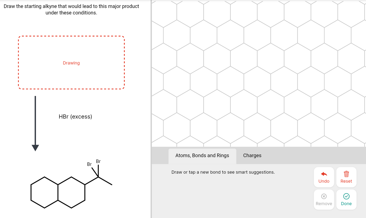 Draw the starting alkyne that would lead to this major product
under these conditions.
Drawing
HBr (excess)
Atoms, Bonds and Rings
Charges
Br
Br
Draw or tap a new bond to see smart suggestions.
Undo
Reset
Remove
Done
