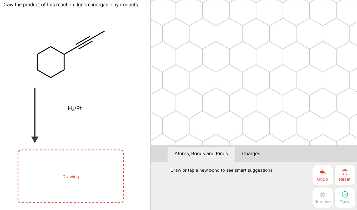 Draw the product of this reaction. Ignore inorganic byproducts.
H2/Pt
Atoms, Bonds and Rings
Charges
Draw or tap a new bond to see smart suggestions.
Drawing
Undo
Reset
Remove
Done
