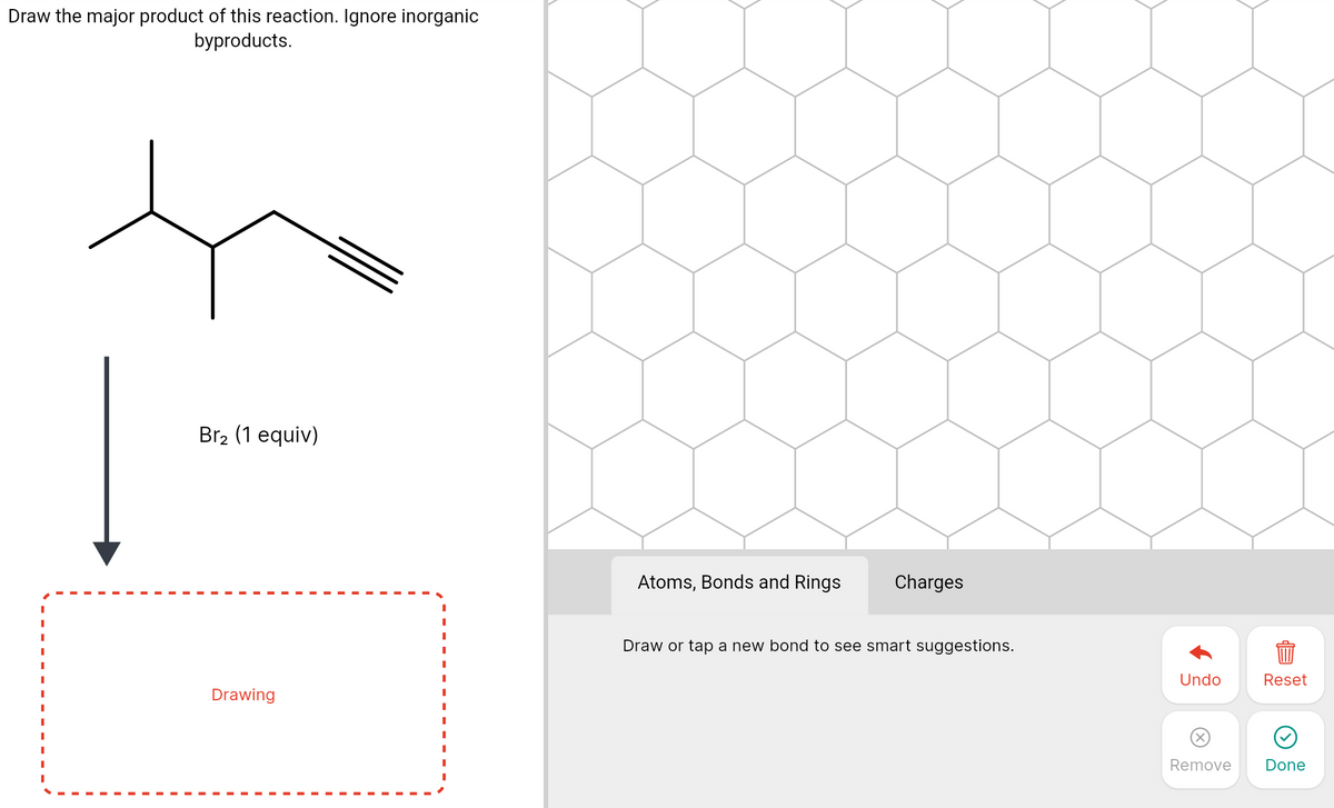 Draw the major product of this reaction. Ignore inorganic
byproducts.
Br2 (1 equiv)
Atoms, Bonds and Rings
Charges
Draw or tap a new bond to see smart suggestions.
Undo
Reset
Drawing
Remove
Done
