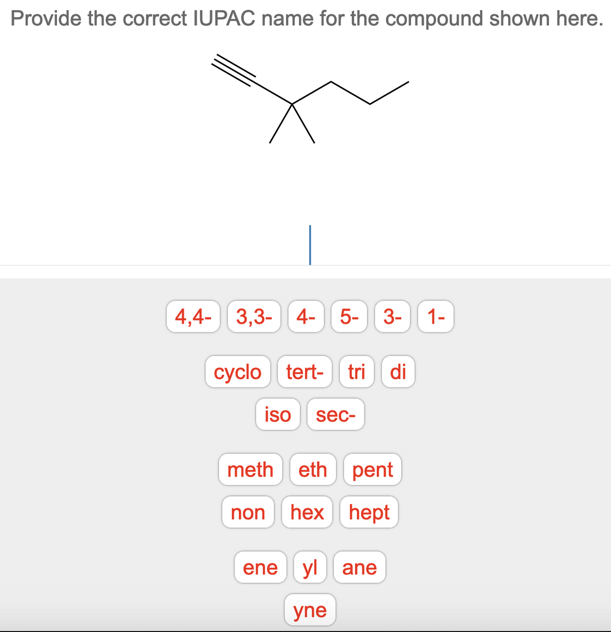 Provide the correct IUPAC name for the compound shown here.
4,4- 3,3- 4-
5- 3-
1-
cyclo tert-
сyclo
tri
di
iso
sec-
meth
eth pent
non
hex hept
ene
yl ane
yne
