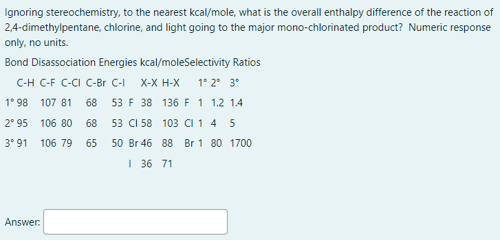 Ignoring stereochemistry, to the nearest kcal/mole, what is the overall enthalpy difference of the reaction of
2,4-dimethylpentane, chlorine, and light going to the major mono-chlorinated product? Numeric response
only, no units.
Bond Disassociation Energies kcal/moleSelectivity Ratios
C-H C-F C-CI C-Br C-I
X-X H-X
1° 2° 3°
1° 98 107 81
68 53 F 38 136 F 1 1.2 1.4
2° 95 106 80
68
53 CI 58 103 CI 1 4
5
3° 91 106 79
65
50 Br 46 88 Br 1 80 1700
| 36 71
Answer:
