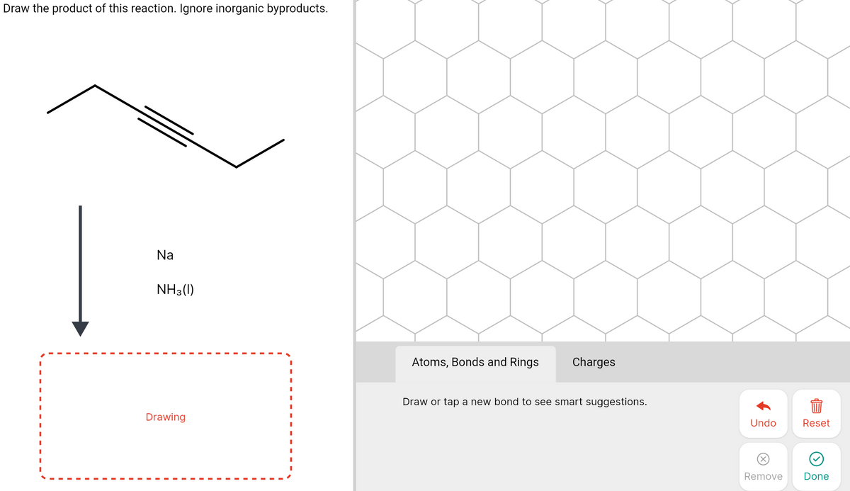 Draw the product of this reaction. Ignore inorganic byproducts.
Na
NH3(1)
Atoms, Bonds and Rings
Charges
Draw or tap a new bond to see smart suggestions.
Drawing
Undo
Reset
Remove
Done
