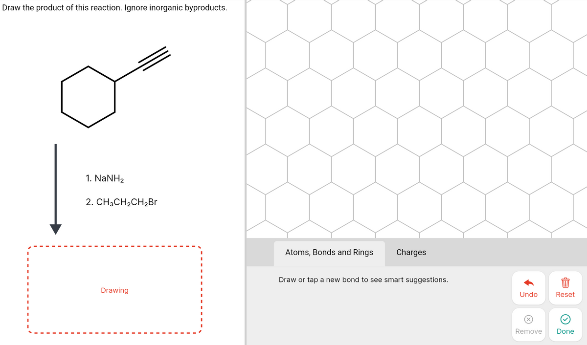 Draw the product of this reaction. Ignore inorganic byproducts.
1. NaNH2
2. CH3CH2CH2BR
Atoms, Bonds and Rings
Charges
Draw or tap a new bond to see smart suggestions.
Drawing
Undo
Reset
Remove
Done
