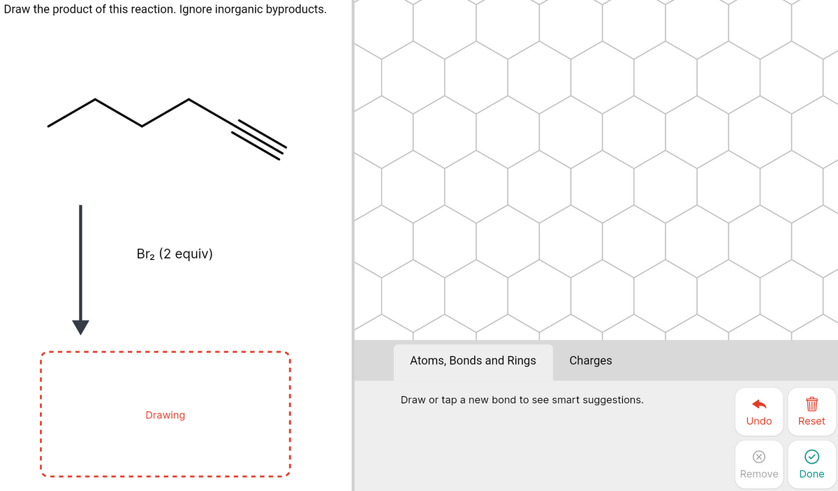 Draw the product of this reaction. Ignore inorganic byproducts.
Br2 (2 equiv)
Atoms, Bonds and Rings
Charges
Draw or tap a new bond to see smart suggestions.
Drawing
Undo
Reset
Remove
Done
