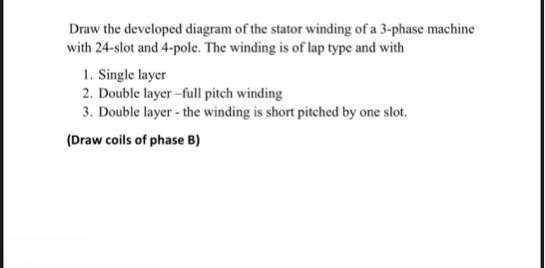 Draw the developed diagram of the stator winding of a 3-phase machine
with 24-slot and 4-pole. The winding is of lap type and with
1. Single layer
2. Double layer-full pitch winding
3. Double layer - the winding is short pitched by one slot.
(Draw coils of phase B)