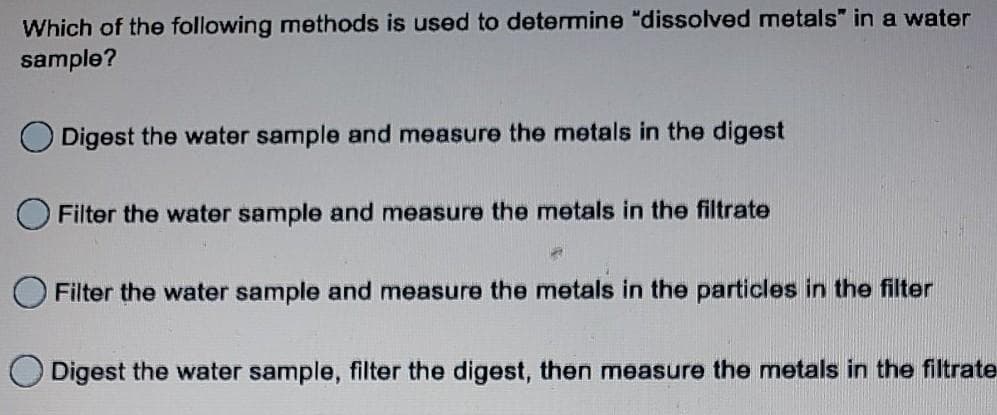 Which of the following methods is used to determine "dissolved metals" in a water
sample?
O Digest the water sample and measure the metals in the digest
Filter the water sample and measure the metals in the filtrate
Filter the water sample and measure the metals in the particles in the filter
Digest the water sample, filter the digest, then measure the metals in the filtrate
