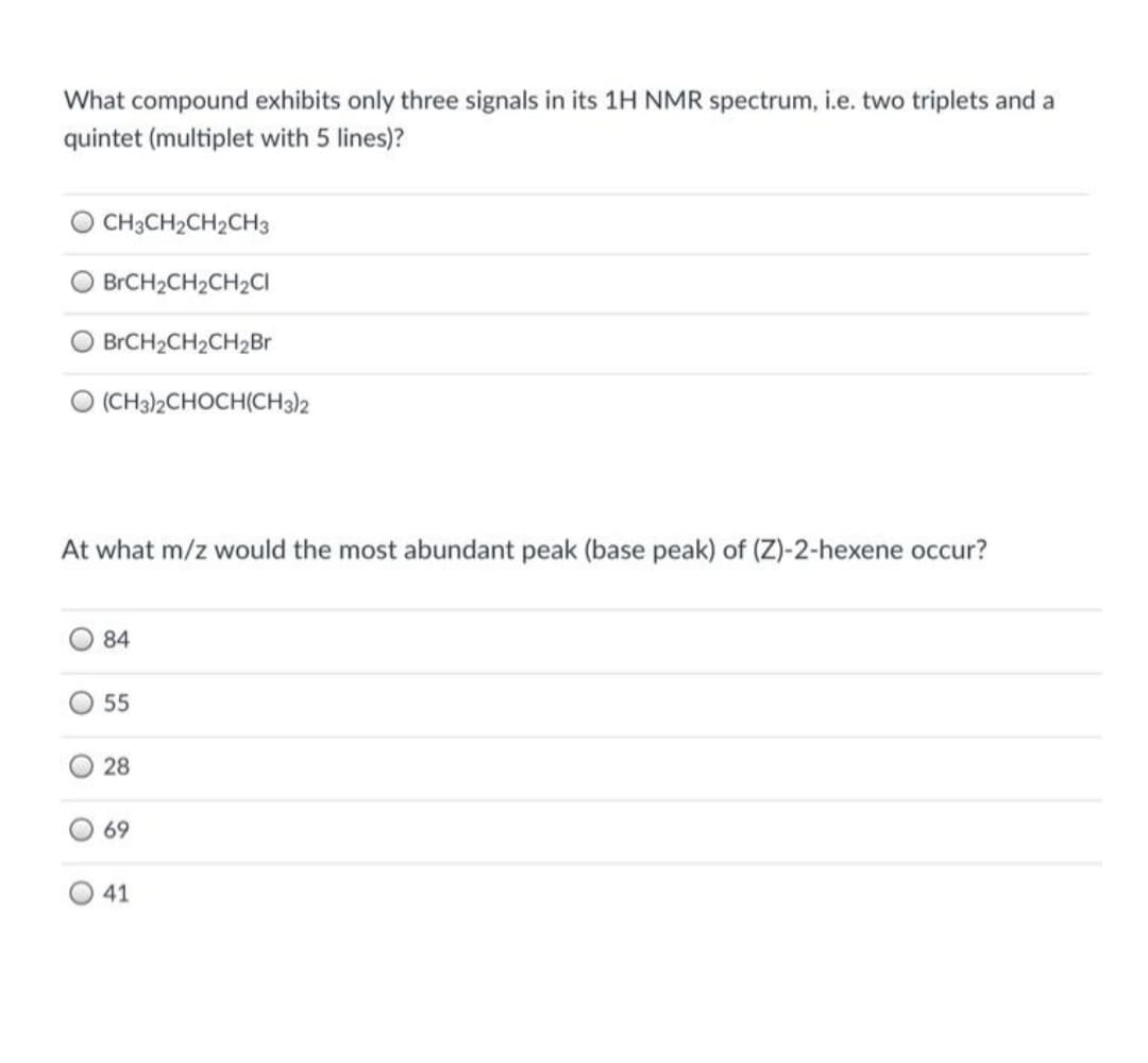 What compound exhibits only three signals in its 1H NMR spectrum, i.e. two triplets and a
quintet (multiplet with 5 lines)?
CH3CH2CH2CH3
BRCH2CH2CH2CI
BrCH2CH2CH2Br
O (CH3)2CHOCH(CH3)2
At what m/z would the most abundant peak (base peak) of (Z)-2-hexene occur?
84
55
O28
69
O 41
