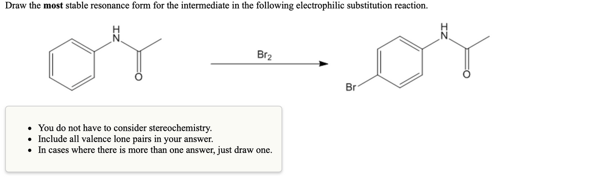 Draw the most stable resonance form for the intermediate in the following electrophilic substitution reaction.
H
N.
Br2
Br
• You do not have to consider stereochemistry.
• Include all valence lone pairs in your answer.
• In cases where there is more than one answer, just draw one.
IZ
