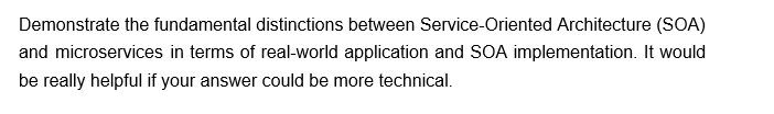 Demonstrate the fundamental distinctions between Service-Oriented Architecture (SOA)
and microservices in terms of real-world application and SOA implementation. It would
be really helpful if your answer could be more technical.