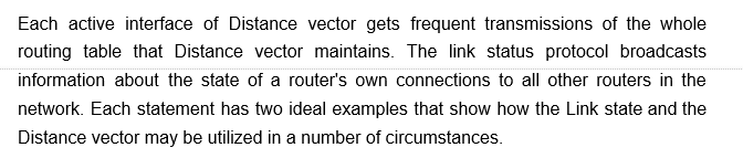 Each active interface of Distance vector gets frequent transmissions of the whole
routing table that Distance vector maintains. The link status protocol broadcasts
information about the state of a router's own connections to all other routers in the
network. Each statement has two ideal examples that show how the Link state and the
Distance vector may be utilized in a number of circumstances.