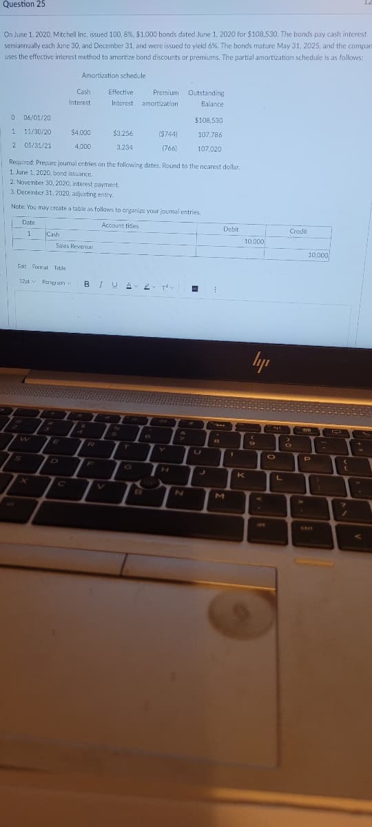 Question 25
On June 1, 2020, Mitchell Inc. issued 100, 8%, $1,000 bonds dated June 1, 2020 for $108,530. The bonds pay cash interest
semiannually each June 30, and December 31, and were issued to yield 6%. The bonds mature May 31, 2025, and the compar
uses the effective interest method to amortize bond discounts or premiums. The partial amortization schedule is as follows:
Amortization schedule
Cash
Effective
Premium Outstanding
Interest
Interest
amortization
Balance
0 06/01/20
$108.530
1 11/30/20
$4.000
$3.256
($744)
107,786
2 05/31/21
4,000
3,234
(766)
107,020
Required: Prepare journal entries on the following dates. Round to the nearest dollar.
1. June 1, 2020, bond issuance.
2. November 30, 2020, interest payment.
3. December 31, 2020, adjusting entry.
Note: You may create a table as follows to organize your journal entries.
Date
Account titles
Debit
Credit
1
Cash
10,000
Sales Revenue
10,000
Edt Format Table
12pt v
Paragraoh v
B I U
24
6.
W
R.
T
F
G
K
L
2N
M
AV
alt
ctrt
