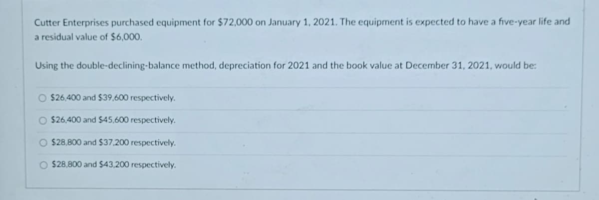 Cutter Enterprises purchased equipment for $72,000 on January 1, 2021. The equipment is expected to have a five-year life and
a residual value of $6,000.
Using the double-declining-balance method, depreciation for 2021 and the book value at December 31, 2021, would be:
O $26,400 and $39,600 respectively.
O $26,400 and $45,600 respectively.
O $28,800 and $37,200 respectively.
O $28,800 and $43,200 respectively.
