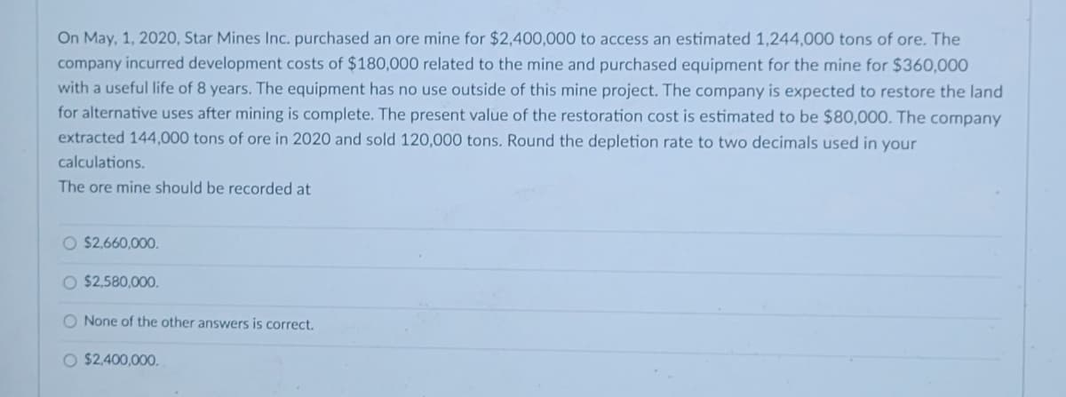 On May, 1, 2020, Star Mines Inc. purchased an ore mine for $2,400,000 to access an estimated 1,244,000 tons of ore. The
company incurred development costs of $180,000 related to the mine and purchased equipment for the mine for $360,000
with a useful life of 8 years. The equipment has no use outside of this mine project. The company is expected to restore the land
for alternative uses after mining is complete. The present value of the restoration cost is estimated to be $80,000. The company
extracted 144,000 tons of ore in 2020 and sold 120,000 tons. Round the depletion rate to two decimals used in your
calculations.
The ore mine should be recorded at
O $2,660,000.
O $2,580,000.
O None of the other answers is correct.
O $2,400,000.
