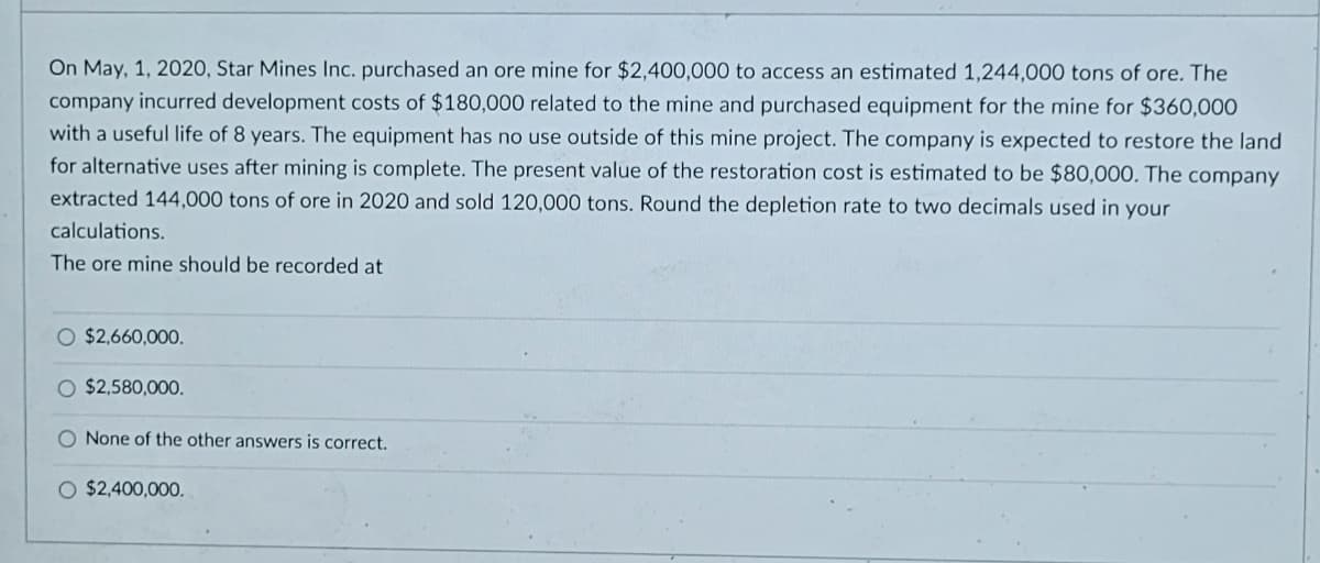 On May, 1, 2020, Star Mines Inc. purchased an ore mine for $2,400,000 to access an estimated 1,244,000 tons of ore. The
company incurred development costs of $180,000 related to the mine and purchased equipment for the mine for $360,000
with a useful life of 8 years. The equipment has no use outside of this mine project. The company is expected to restore the land
for alternative uses after mining is complete. The present value of the restoration cost is estimated to be $80,000. The company
extracted 144,000 tons of ore in 2020 and sold 120,000 tons. Round the depletion rate to two decimals used in your
calculations.
The ore mine should be recorded at
O $2,660,000.
O $2,580,000.
O None of the other answers is correct.
O $2,400,000.
