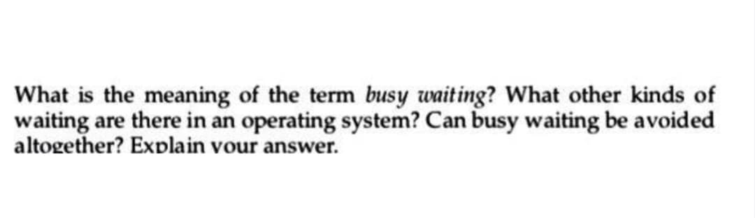 What is the meaning of the term busy waiting? What other kinds of
waiting are there in an operating system? Can busy waiting be avoided
altogether? Explain your answer.