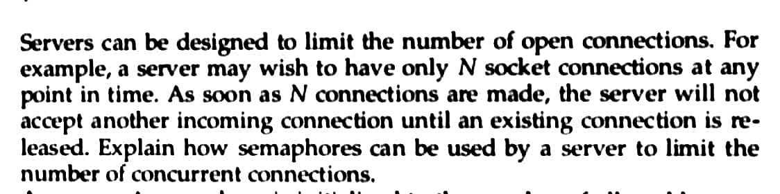 Servers can be designed to limit the number of open connections. For
example, a server may wish to have only N socket connections at any
point in time. As soon as N connections are made, the server will not
accept another incoming connection until an existing connection is re-
leased. Explain how semaphores can be used by a server to limit the
number of concurrent connections.