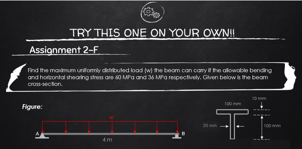 Assignment 2-F
TRY THIS ONE ON YOUR OWN!!
Find the maximum uniformly distributed load (w) the beam can carry if the allowable bending
and horizontal shearing stress are 60 MPa and 36 MPa respectively. Given below is the beam
cross-section.
Figure:
A
W
4 m
B
10 mm
100 mm
T
20 mm
100 mm