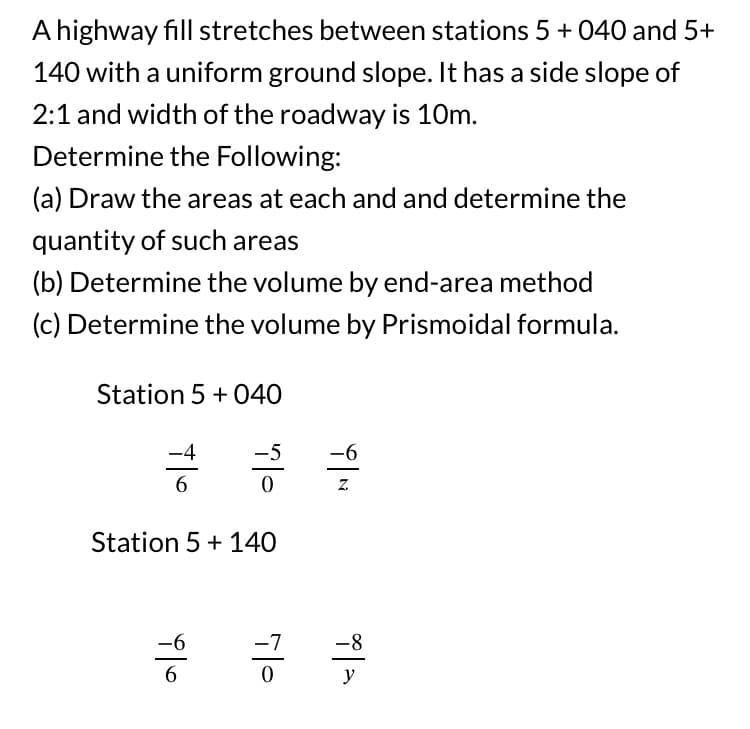 A highway fill stretches between stations 5 + 040 and 5+
140 with a uniform ground slope. It has a side slope of
2:1 and width of the roadway is 10m.
Determine the Following:
(a) Draw the areas at each and and determine the
quantity of such areas
(b) Determine the volume by end-area method
(c) Determine the volume by Prismoidal formula.
Station 5 + 040
6
Station 5 + 140
ald
-7
i|N
-6
-8
y