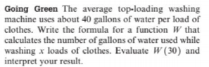 Going Green The average top-loading washing
machine uses about 40 gallons of water per load of
clothes. Write the formula for a function W that
calculates the number of gallons of water used while
washing x loads of clothes. Evaluate W (30) and
interpret your result.
