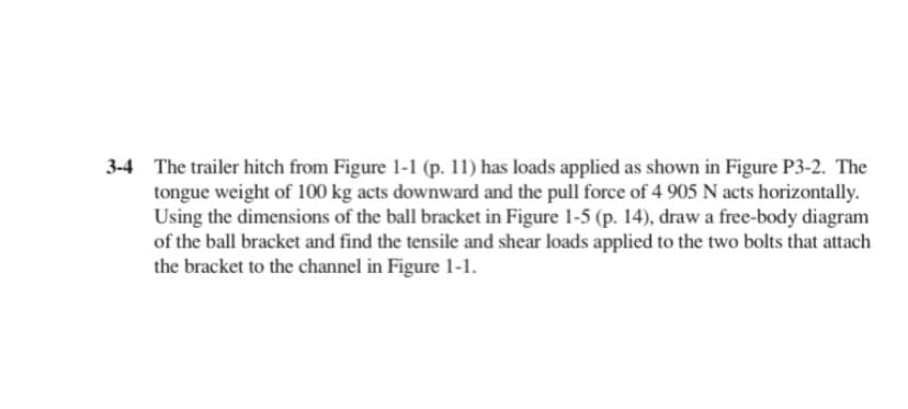 3-4 The trailer hitch from Figure 1-1 (p. 11) has loads applied as shown in Figure P3-2. The
tongue weight of 100 kg acts downward and the pull force of 4 905 N acts horizontally.
Using the dimensions of the ball bracket in Figure 1-5 (p. 14), draw a free-body diagram
of the ball bracket and find the tensile and shear loads applied to the two bolts that attach
the bracket to the channel in Figure 1-1.
