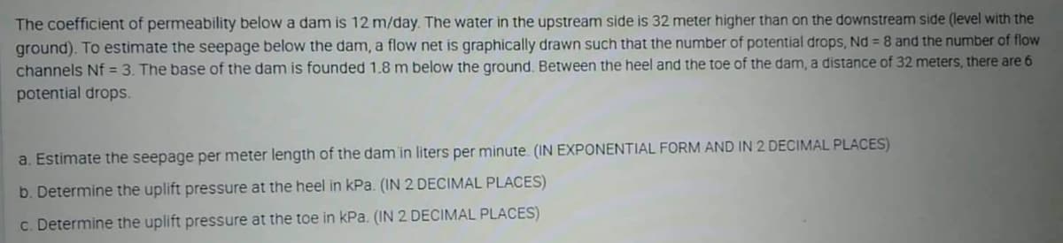 The coefficient of permeability below a dam is 12 m/day. The water in the upstream side is 32 meter higher than on the downstream side (level with the
ground). To estimate the seepage below the dam, a flow net is graphically drawn such that the number of potential drops, Nd = 8 and the number of flow
channels Nf = 3. The base of the dam is founded 1.8 m below the ground. Between the heel and the toe of the dam, a distance of 32 meters, there are 6
potential drops.
a. Estimate the seepage per meter length of the dam in liters per minute. (IN EXPONENTIAL FORM AND IN 2 DECIMAL PLACES)
b. Determine the uplift pressure at the heel in kPa. (IN 2 DECIMAL PLACES)
c. Determine the uplift pressure at the toe in kPa. (IN 2 DECIMAL PLACES)
