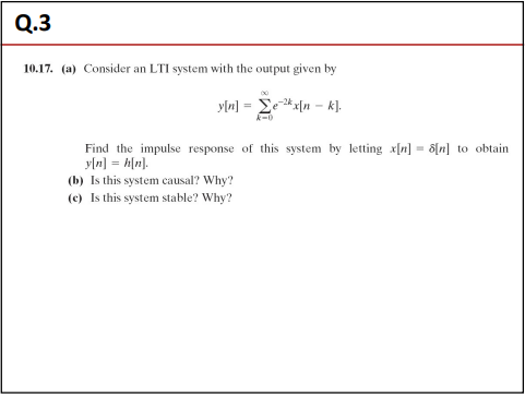 Q.3
10.17. (a) Consider an LTI system with the output given by
y[n] = ex[n- k].
Find the impulse response of this system by letting x[n] = 8[n] to obtain
y[n] = h[n].
(b) Is this system causal? Why?
(c) Is this system stable? Why?