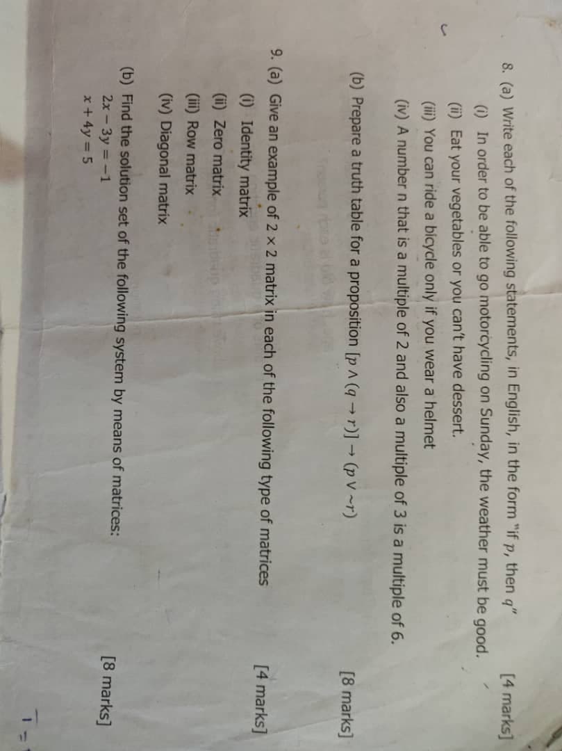 P₁
then q"
8. (a) Write each of the following statements, in English, in the form "if
(i) In order to be able to go motorcycling on Sunday, the weather must be good.
(ii) Eat your vegetables or you can't have dessert.
(iii) You can ride a bicycle only if you wear a helmet
(iv) A number n that is a multiple of 2 and also a multiple of 3 is a multiple of 6.
(b) Prepare a truth table for a proposition [p ^ (qr)] → (pv~r)
9. (a) Give an example of 2 x 2 matrix in each of the following type of matrices
(i) Identity matrix
(ii) Zero matrix
(iii) Row matrix
(iv) Diagonal matrix
(b) Find the solution set of the following system by means of matrices:
2x-3y = -1
x + 4y = 5
[4 marks]
[8 marks]
[4 marks]
[8 marks]