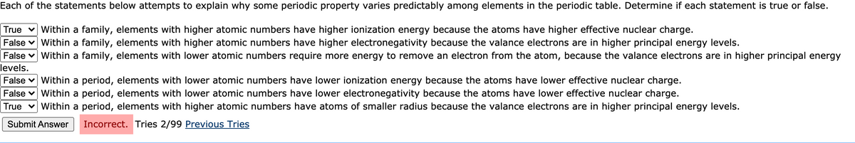 Each of the statements below attempts to explain why some periodic property varies predictably among elements in the periodic table. Determine if each statement is true or false.
True v Within a family, elements with higher atomic numbers have higher ionization energy because the atoms have higher effective nuclear charge.
False v Within a family, elements with higher atomic numbers have higher electronegativity because the valance electrons are in higher principal energy levels.
False v Within a family, elements with lower atomic numbers require more energy to remove an electron from the atom, because the valance electrons are in higher principal energy
levels.
False v Within a period, elements with lower atomic numbers have lower ionization energy because the atoms have lower effective nuclear charge.
False v Within a period, elements with lower atomic numbers have lower electronegativity because the atoms have lower effective nuclear charge.
True v Within a period, elements with higher atomic numbers have atoms of smaller radius because the valance electrons are in higher principal energy levels.
Submit Answer
Incorrect. Tries 2/99 Previous Tries
