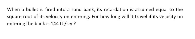 When a bullet is fired into a sand bank, its retardation is assumed equal to the
square root of its velocity on entering. For how long will it travel if its velocity on
entering the bank is 144 ft /sec?